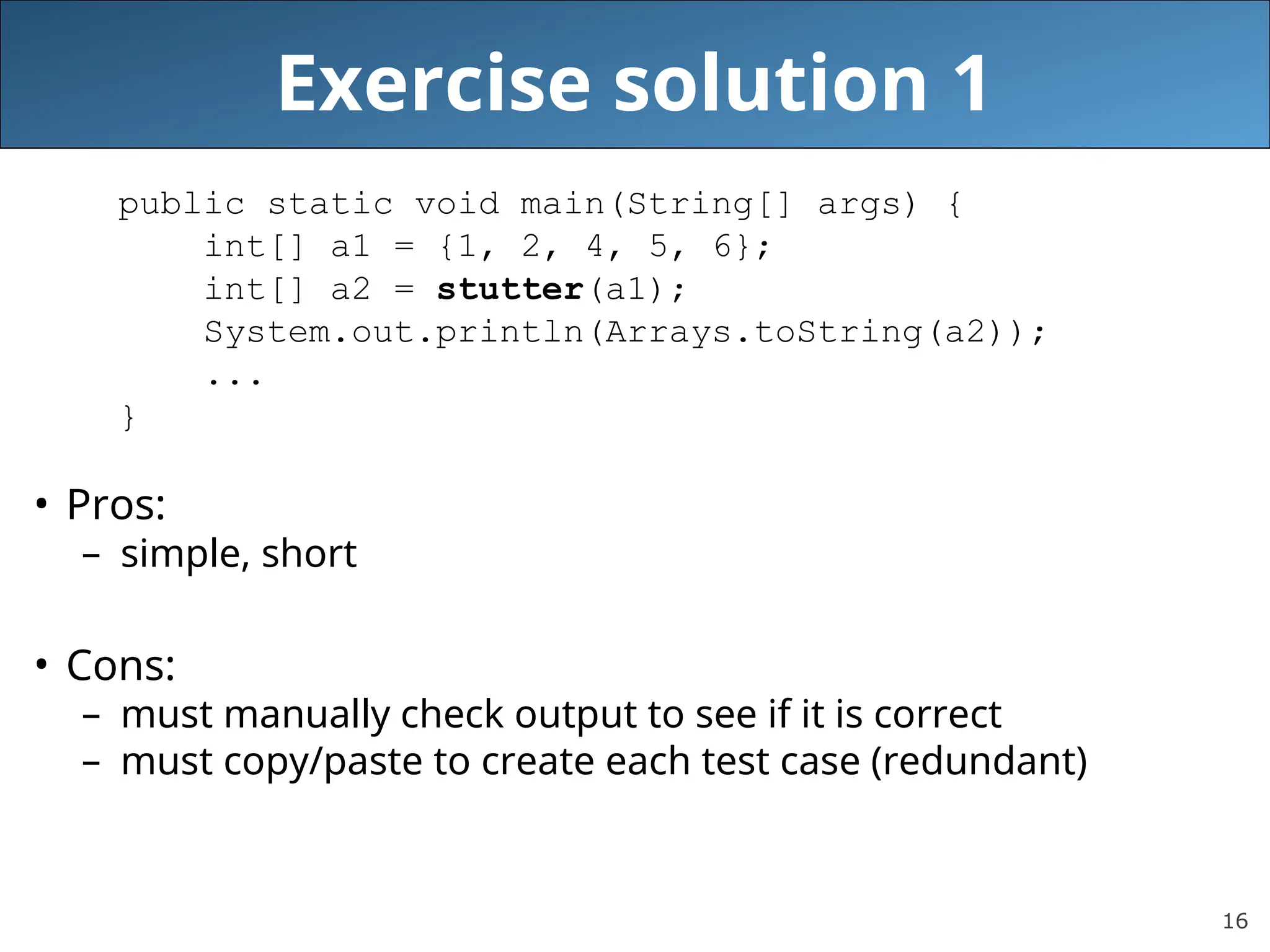 16 Exercise solution 1 public static void main(String[] args) { int[] a1 = {1, 2, 4, 5, 6}; int[] a2 = stutter(a1); System.out.println(Arrays.toString(a2)); ... } • Pros: – simple, short • Cons: – must manually check output to see if it is correct – must copy/paste to create each test case (redundant) 