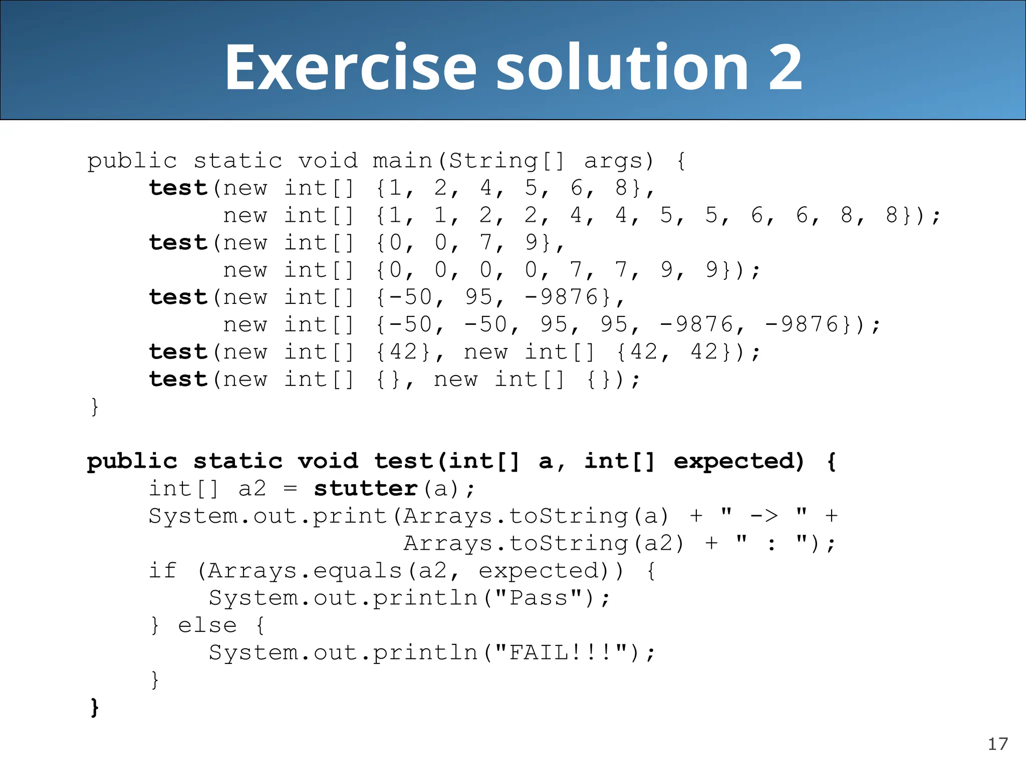 17 Exercise solution 2 public static void main(String[] args) { test(new int[] {1, 2, 4, 5, 6, 8}, new int[] {1, 1, 2, 2, 4, 4, 5, 5, 6, 6, 8, 8}); test(new int[] {0, 0, 7, 9}, new int[] {0, 0, 0, 0, 7, 7, 9, 9}); test(new int[] {-50, 95, -9876}, new int[] {-50, -50, 95, 95, -9876, -9876}); test(new int[] {42}, new int[] {42, 42}); test(new int[] {}, new int[] {}); } public static void test(int[] a, int[] expected) { int[] a2 = stutter(a); System.out.print(Arrays.toString(a) + " -> " + Arrays.toString(a2) + " : "); if (Arrays.equals(a2, expected)) { System.out.println("Pass"); } else { System.out.println("FAIL!!!"); } } 