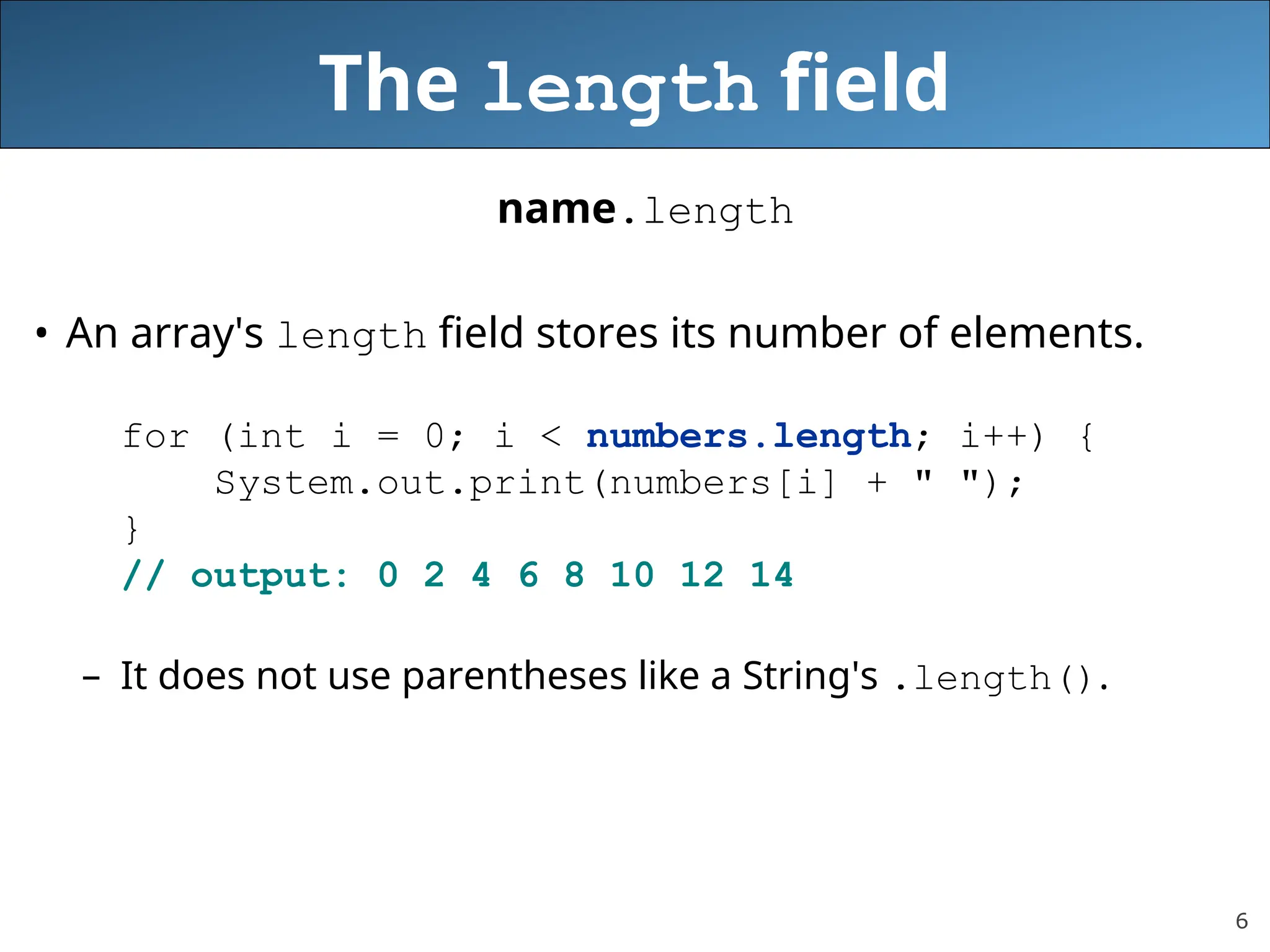 6 The length field name.length • An array's length field stores its number of elements. for (int i = 0; i < numbers.length; i++) { System.out.print(numbers[i] + " "); } // output: 0 2 4 6 8 10 12 14 – It does not use parentheses like a String's .length(). 