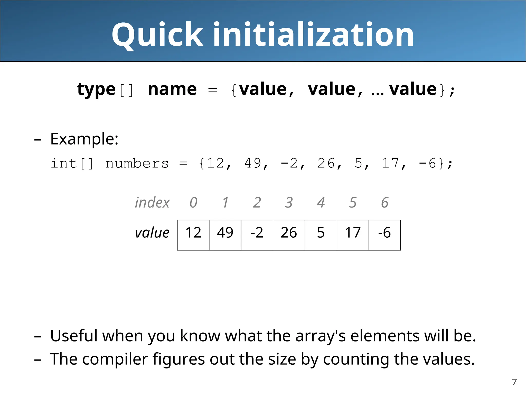 7 Quick initialization type[] name = {value, value, … value}; – Example: int[] numbers = {12, 49, -2, 26, 5, 17, -6}; – Useful when you know what the array's elements will be. – The compiler figures out the size by counting the values. index 0 1 2 3 4 5 6 value 12 49 -2 26 5 17 -6 