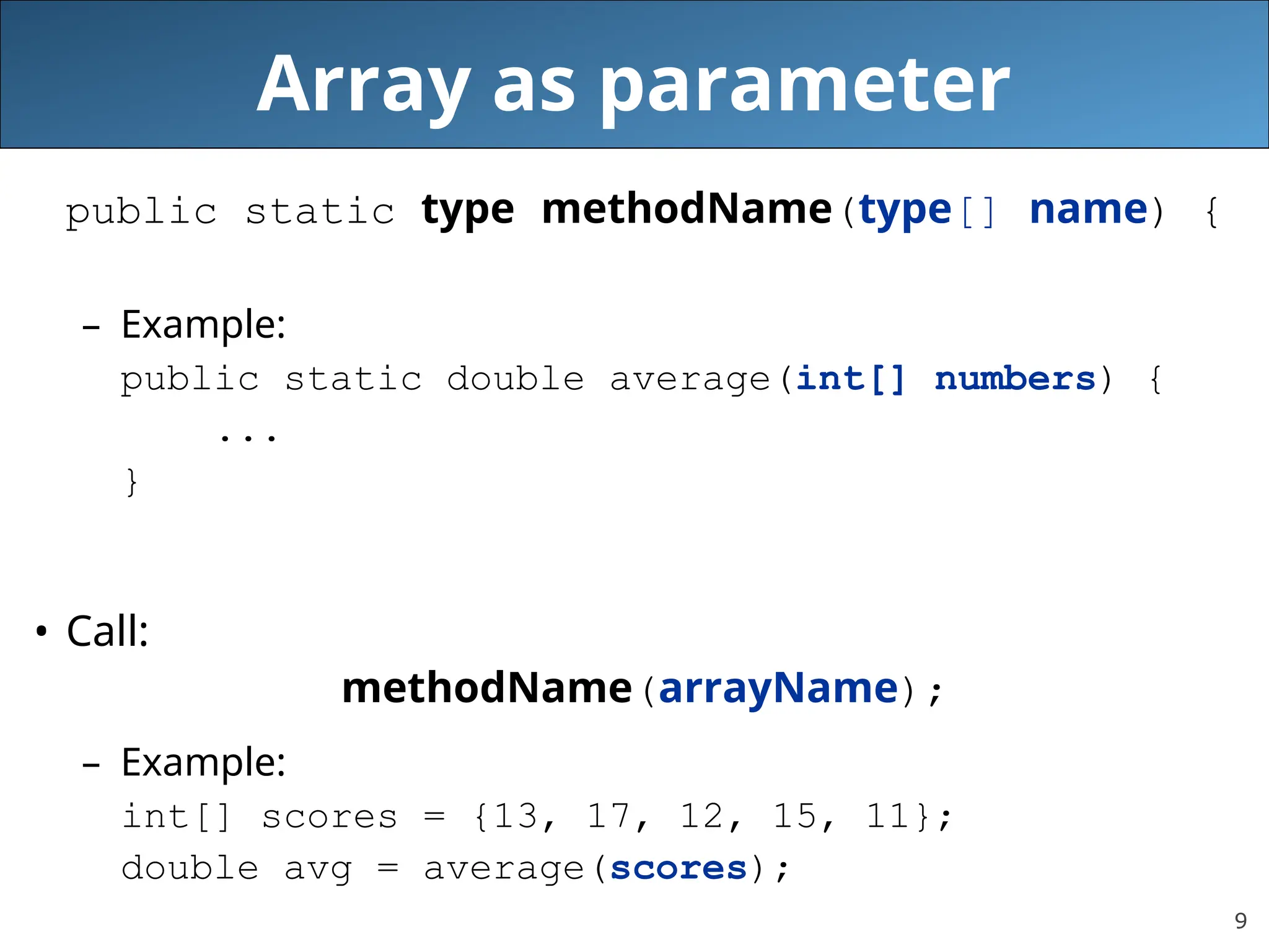 9 Array as parameter public static type methodName(type[] name) { – Example: public static double average(int[] numbers) { ... } • Call: methodName(arrayName); – Example: int[] scores = {13, 17, 12, 15, 11}; double avg = average(scores); 