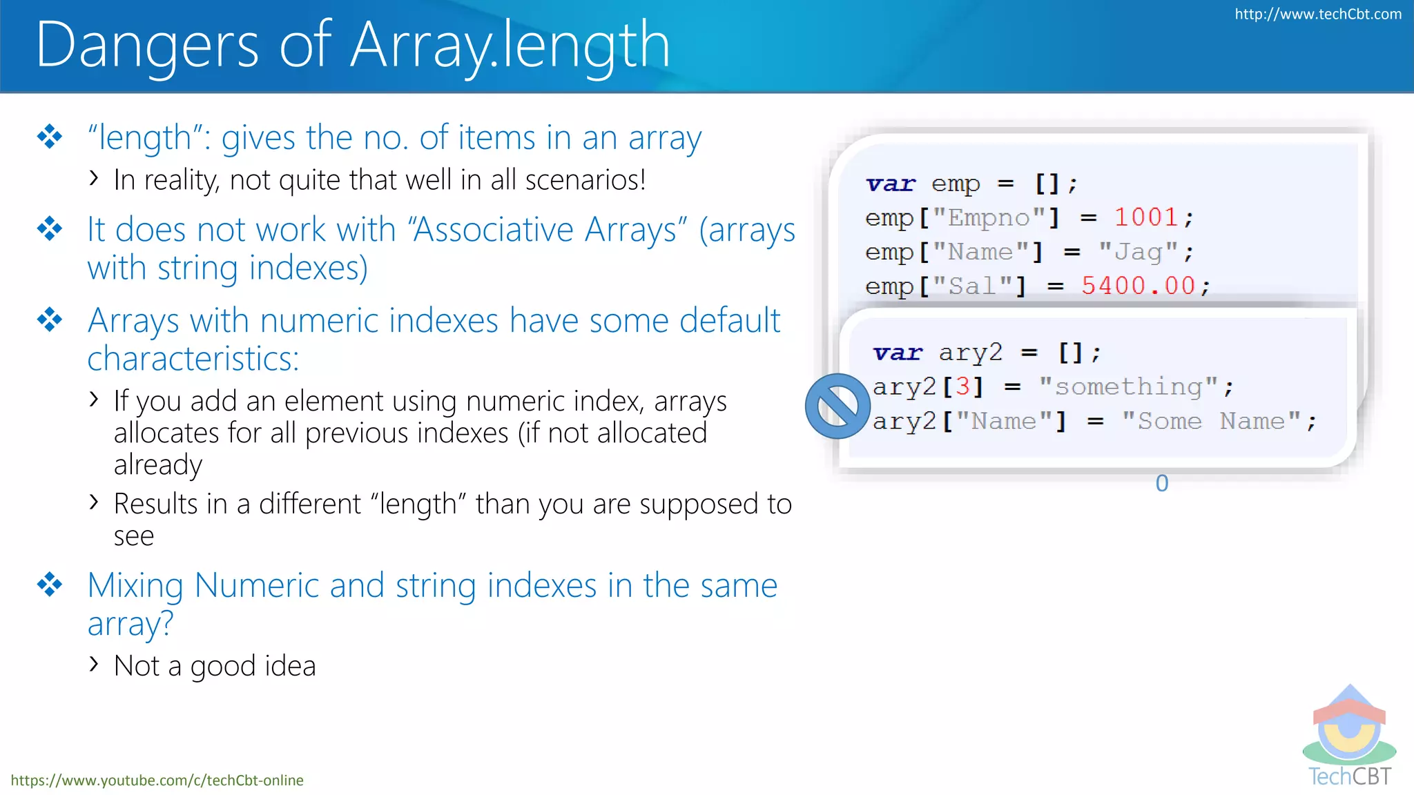 TechCBT
http://www.techCbt.com
https://www.youtube.com/c/techCbt-online
Dangers of Array.length
 “length”: gives the no. of items in an array
› In reality, not quite that well in all scenarios!
 It does not work with “Associative Arrays” (arrays
with string indexes)
 Arrays with numeric indexes have some default
characteristics:
› If you add an element using numeric index, arrays
allocates for all previous indexes (if not allocated
already
› Results in a different “length” than you are supposed to
see
 Mixing Numeric and string indexes in the same
array?
› Not a good idea
0
 