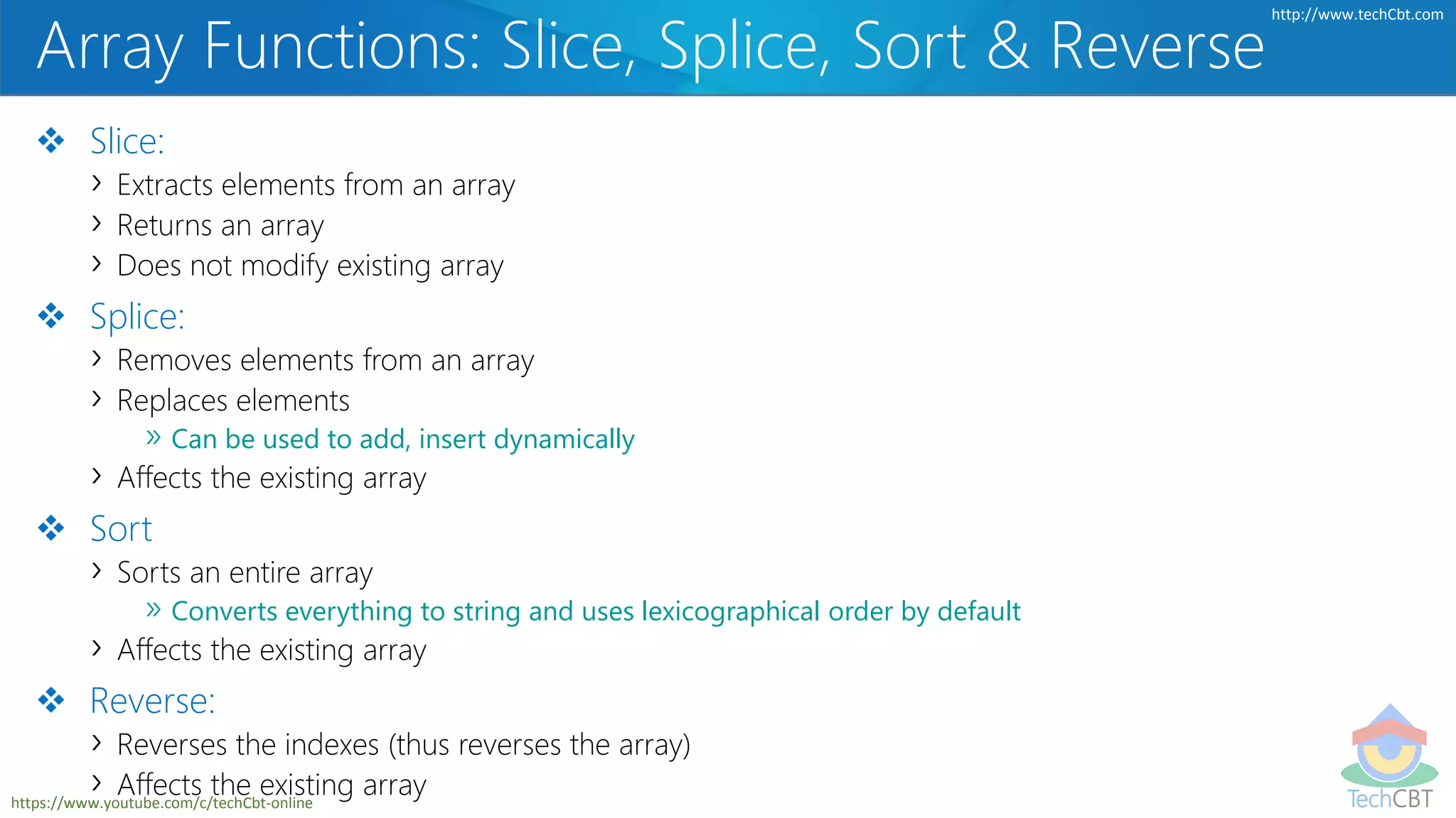 TechCBT
http://www.techCbt.com
https://www.youtube.com/c/techCbt-online
Array Functions: Slice, Splice, Sort & Reverse
 Slice:
› Extracts elements from an array
› Returns an array
› Does not modify existing array
 Splice:
› Removes elements from an array
› Replaces elements
» Can be used to add, insert dynamically
› Affects the existing array
 Sort
› Sorts an entire array
» Converts everything to string and uses lexicographical order by default
› Affects the existing array
 Reverse:
› Reverses the indexes (thus reverses the array)
› Affects the existing array
 
