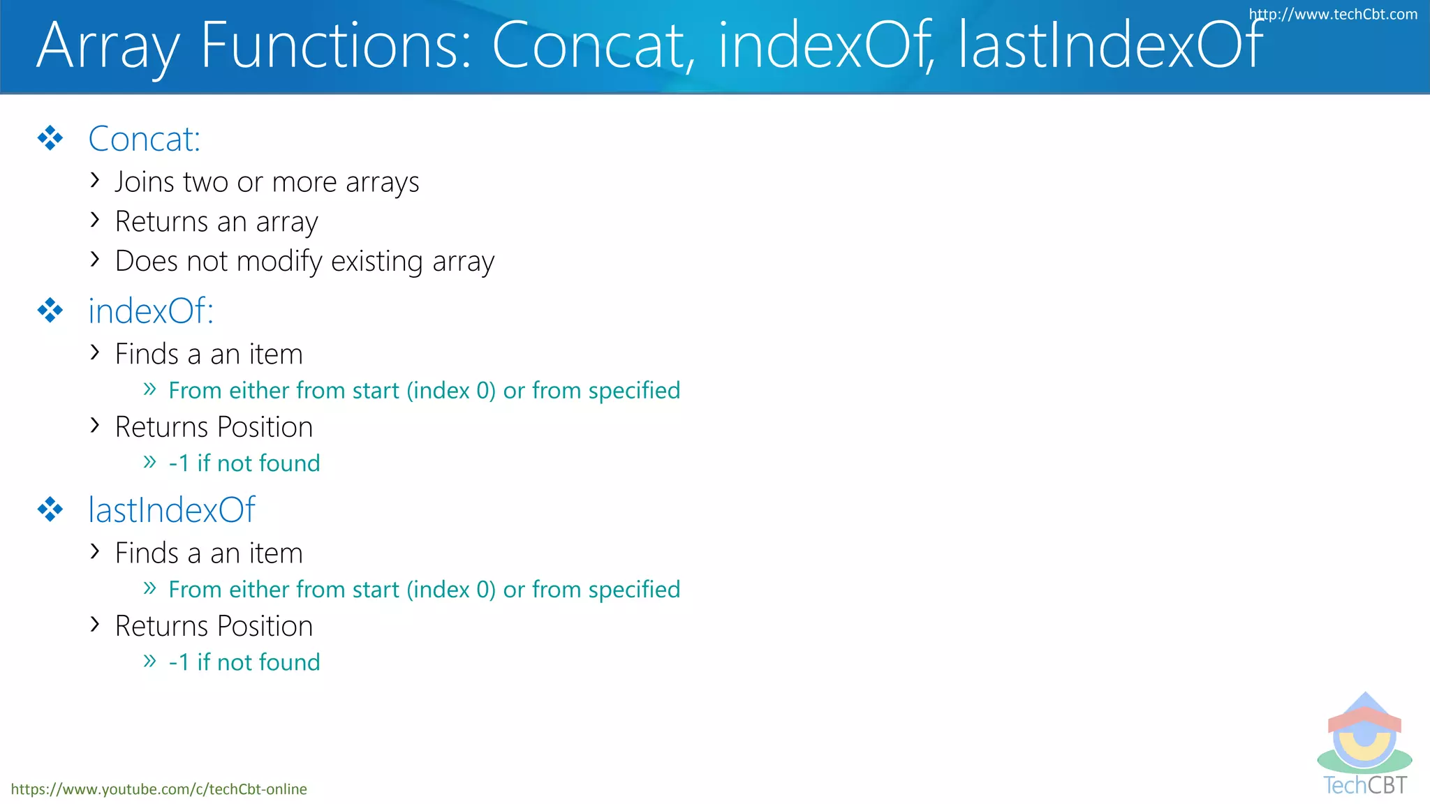 TechCBT
http://www.techCbt.com
https://www.youtube.com/c/techCbt-online
Array Functions: Concat, indexOf, lastIndexOf
 Concat:
› Joins two or more arrays
› Returns an array
› Does not modify existing array
 indexOf:
› Finds a an item
» From either from start (index 0) or from specified
› Returns Position
» -1 if not found
 lastIndexOf
› Finds a an item
» From either from start (index 0) or from specified
› Returns Position
» -1 if not found
 