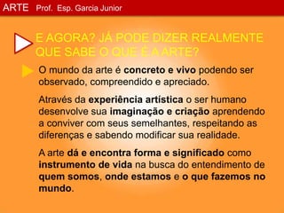 ARTEProf. Esp. Garcia JuniorE AGORA? JÁ PODE DIZER REALMENTE QUE SABE O QUE É A ARTE?O mundo da arte é concreto e vivo podendo ser observado, compreendido e apreciado.Através da experiência artística o ser humano desenvolve sua imaginação e criação aprendendo a conviver com seus semelhantes, respeitando as diferenças e sabendo modificar sua realidade.A arte dá e encontra forma e significado como instrumento de vida na busca do entendimento de quem somos, onde estamos e o que fazemos no mundo.