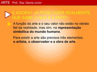 ARTEProf. Esp. Garcia JuniorE AGORA? JÁ PODE DIZER REALMENTE QUE SABE O QUE É A ARTE?A função da arte e o seu valor não estão no retrato fiel da realidade, mas sim, na representação simbólica do mundo humano.Para existir a arte são precisos três elementos:         o artista, o observador e a obra de arte.