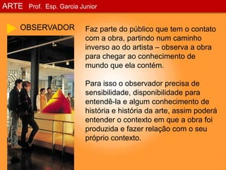 ARTEProf. Esp. Garcia JuniorOBSERVADORFaz parte do público que tem o contato com a obra, partindo num caminho inverso ao do artista – observa a obra para chegar ao conhecimento de mundo que ela contém.Para isso o observador precisa de sensibilidade, disponibilidade para entendê-la e algum conhecimento de história e história da arte, assim poderá entender o contexto em que a obra foi produzida e fazer relação com o seu próprio contexto.
