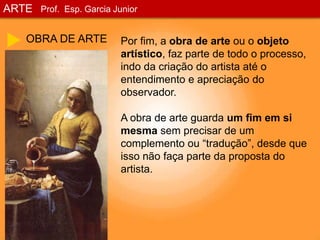 ARTEProf. Esp. Garcia JuniorOBRA DE ARTEPor fim, a obra de arte ou o objeto artístico, faz parte de todo o processo, indo da criação do artista até o entendimento e apreciação do observador.A obra de arte guarda um fim em si mesma sem precisar de um complemento ou “tradução”, desde que isso não faça parte da proposta do artista.