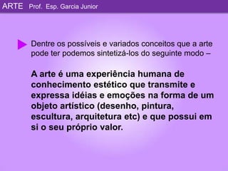 ARTEProf. Esp. Garcia JuniorDentre os possíveis e variados conceitos que a arte pode ter podemos sintetizá-los do seguinte modo –A arte é uma experiência humana de conhecimento estético que transmite e expressa idéias e emoções na forma de um objeto artístico (desenho, pintura, escultura, arquitetura etc) e que possui em si o seu próprio valor. 