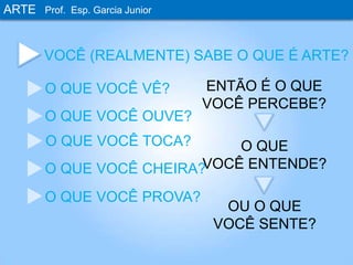 ARTEProf. Esp. Garcia JuniorVOCÊ (REALMENTE) SABE O QUE É ARTE?ENTÃO É O QUEVOCÊ PERCEBE?O QUE VOCÊ VÊ?O QUE VOCÊ OUVE?O QUE VOCÊ TOCA?O QUEVOCÊ ENTENDE?O QUE VOCÊ CHEIRA?O QUE VOCÊ PROVA?OU O QUEVOCÊ SENTE?