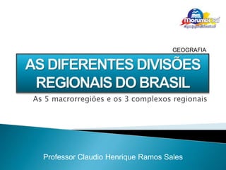 GEOGRAFIA 
As 5 macrorregiões e os 3 complexos regionais 
Professor Claudio Henrique Ramos Sales 
 