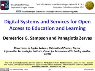 University of Piraeus            Centre for Research and Technology – Hellas (CE.R.T.H.)
        Department of Digital Systems                           Information Technologies Institute (I.T.I.)

                        Advanced Digital Systems and Services for Education and Learning (ASK)




Digital Systems and Services for Open
  Access to Education and Learning
Demetrios G. Sampson and Panagiotis Zervas
        Department of Digital Systems, University of Piraeus, Greece
Information Technologies Institute, Center for Research and Technology Hellas,
                                    Greece


 This work is licensed under the Creative Commons Attribution-NoDerivs-NonCommercial License. To view a copy of
this license, visit http://creativecommons.org/licenses/by-nd-nc/1.0 or send a letter to Creative Commons, 559 Nathan
                                      Abbott Way, Stanford, California 94305, USA.
      D. G. Sampson and P. Zervas                        1/77                                             November 2012
 