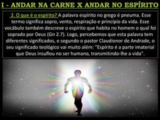 2. O que é o espírito? A palavra espírito no grego é pneuma. Esse
termo significa sopro, vento, respiração e princípio da vida. Esse
vocábulo também descreve o espírito que habita no homem o qual foi
soprado por Deus (Gn 2.7). Logo, percebemos que esta palavra tem
diferentes significados, e segundo o pastor Claudionor de Andrade, o
seu significado teológico vai muito além: "Espírito é a parte imaterial
que Deus insuflou no ser humano, transmitindo-lhe a vida".
 