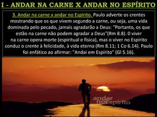 3. Andar na carne x andar no Espírito. Paulo adverte os crentes
mostrando que os que vivem segundo a carne, ou seja, uma vida
dominada pelo pecado, jamais agradarão a Deus: "Portanto, os que
estão na carne não podem agradar a Deus"(Rm 8.8). 0 viver
na carne opera morte (espiritual e física), mas o viver no Espírito
conduz o crente à felicidade, à vida eterna (Rm 8.11; 1 Co 6.14). Paulo
foi enfático ao afirmar: "Andai em Espírito" (Gl 5.16).
 