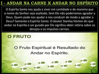O Espírito Santo nos ajuda a viver em santidade e de maneira que
o nome do Senhor seja exaltado. Sem Ele não poderíamos agradar a
Deus. Quem pode nos ajudar e nos conduzir de modo a agradar a
Deus? Somente o Espírito Santo. O doutor Stanley Horton diz que
andar no Espírito e ser guiado por Ele significa obter vitória sobre os
desejos e os impulsos carnais.
 