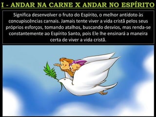 Significa desenvolver o fruto do Espírito, o melhor antídoto às
concupiscências carnais. Jamais tente viver a vida cristã pelos seus
próprios esforços, tomando atalhos, buscando desvios, mas renda-se
constantemente ao Espírito Santo, pois Ele lhe ensinará a maneira
certa de viver a vida cristã.
 