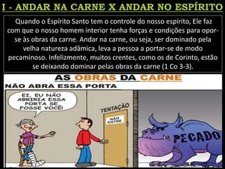 Quando o Espírito Santo tem o controle do nosso espírito, Ele faz
com que o nosso homem interior tenha forças e condições para opor-
se às obras da carne. Andar na carne, ou seja, ser dominado pela
velha natureza adâmica, leva a pessoa a portar-se de modo
pecaminoso. Infelizmente, muitos crentes, como os de Corinto, estão
se deixando dominar pelas obras da carne (1 Co 3-3).
 