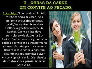 1. A cobiça. Quem anda no Espírito
resiste às obras da carne, pois
somente cheios dEle teremos
condições de viver de modo a
exaltar e a glorificar o nome do
Senhor. Quem de fato deve
controlar a vida do crente é o
Espírito Santo. Homem algum tem o
poder de controlar ou transformar a
natureza de outra pessoa, somente
Deus tem esse poder. A natureza
pecaminosa nos incentiva a viver
em concupiscência, luxúria, desejos
descontrolados e paixões impuras
(2 Pe 2.10).
 