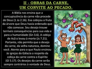 A Bíblia nos ensina que a
concupiscência da carne não procede
de Deus (1 Jo 2.16). Eva cobiçou o fruto
da árvore que Deus havia ordenado que
não comesse. Seu desejo trouxe
terríveis consequências para sua vida e
para a humanidade (Gn 3.6). A cobiça
de Acã o levou à morte (Js 7.21).
Portanto, não permita que o desejo
da carne, da velha natureza, domine
você. Atente para o que Paulo ensinou
às igrejas da Gálacia a respeito da
cobiça da carne contra o Espírito
(Gl 5.17). Os desejos da carne serão
sempre contrários à vontade de Deus.
 