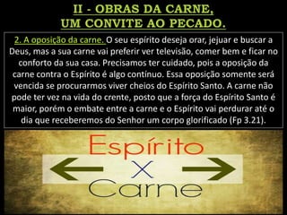 2. A oposição da carne. O seu espírito deseja orar, jejuar e buscar a
Deus, mas a sua carne vai preferir ver televisão, comer bem e ficar no
conforto da sua casa. Precisamos ter cuidado, pois a oposição da
carne contra o Espírito é algo contínuo. Essa oposição somente será
vencida se procurarmos viver cheios do Espírito Santo. A carne não
pode ter vez na vida do crente, posto que a força do Espírito Santo é
maior, porém o embate entre a carne e o Espírito vai perdurar até o
dia que receberemos do Senhor um corpo glorificado (Fp 3.21).
 