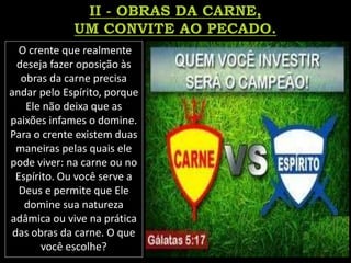 O crente que realmente
deseja fazer oposição às
obras da carne precisa
andar pelo Espírito, porque
Ele não deixa que as
paixões infames o domine.
Para o crente existem duas
maneiras pelas quais ele
pode viver: na carne ou no
Espírito. Ou você serve a
Deus e permite que Ele
domine sua natureza
adâmica ou vive na prática
das obras da carne. O que
você escolhe?
 
