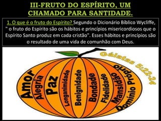 1. O que é o fruto do Espírito? Segundo o Dicionário Bíblico Wycliffe,
" o fruto do Espírito são os hábitos e princípios misericordiosos que o
Espírito Santo produz em cada cristão". Esses hábitos e princípios são
o resultado de uma vida de comunhão com Deus.
 