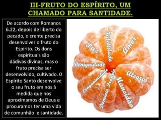 De acordo com Romanos
6.22, depois de liberto do
pecado, o crente precisa
desenvolver o fruto do
Espírito. Os dons
espirituais são
dádivas divinas, mas o
fruto precisa ser
desenvolvido, cultivado. 0
Espírito Santo desenvolve
o seu fruto em nós à
medida que nos
aproximamos de Deus e
procuramos ter uma vida
de comunhão e santidade.
 