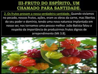 2. Os frutos provam a nossa verdadeira santidade. Quando vivíamos
no pecado, nossos frutos, ações, eram as obras da carne, mas libertos
do seu poder e domínio, tendo uma nova natureza implantada em
nosso ser, nos tornamos uma pessoa melhor. João Batista falou a
respeito da importância de produzirmos frutos dignos de
arrependimento (Mt 3.8).
 