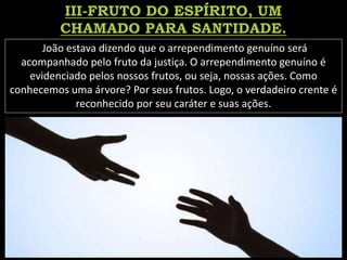 João estava dizendo que o arrependimento genuíno será
acompanhado pelo fruto da justiça. O arrependimento genuíno é
evidenciado pelos nossos frutos, ou seja, nossas ações. Como
conhecemos uma árvore? Por seus frutos. Logo, o verdadeiro crente é
reconhecido por seu caráter e suas ações.
 