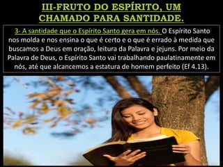 3- A santidade que o Espírito Santo gera em nós. O Espírito Santo
nos molda e nos ensina o que é certo e o que é errado à medida que
buscamos a Deus em oração, leitura da Palavra e jejuns. Por meio da
Palavra de Deus, o Espírito Santo vai trabalhando paulatinamente em
nós, até que alcancemos a estatura de homem perfeito (Ef 4.13).
 