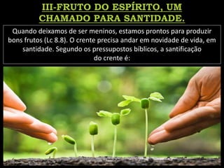 Quando deixamos de ser meninos, estamos prontos para produzir
bons frutos (Lc 8.8). O crente precisa andar em novidade de vida, em
santidade. Segundo os pressupostos bíblicos, a santificação
do crente é:
 
