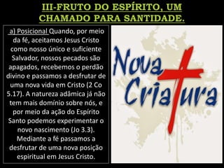 a) Posicional Quando, por meio
da fé, aceitamos Jesus Cristo
como nosso único e suficiente
Salvador, nossos pecados são
apagados, recebemos o perdão
divino e passamos a desfrutar de
uma nova vida em Cristo (2 Co
5.17). A natureza adâmica já não
tem mais domínio sobre nós, e
por meio da ação do Espírito
Santo podemos experimentar o
novo nascimento (Jo 3.3).
Mediante a fé passamos a
desfrutar de uma nova posição
espiritual em Jesus Cristo.
 