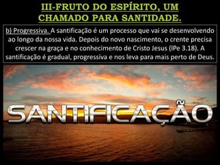 b) Progressiva. A santificação é um processo que vai se desenvolvendo
ao longo da nossa vida. Depois do novo nascimento, o crente precisa
crescer na graça e no conhecimento de Cristo Jesus (lPe 3.18). A
santificação é gradual, progressiva e nos leva para mais perto de Deus.
 