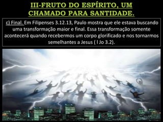 c) Final. Em Filipenses 3.12.13, Paulo mostra que ele estava buscando
uma transformação maior e final. Essa transformação somente
acontecerá quando recebermos um corpo glorificado e nos tornarmos
semelhantes a Jesus ( l Jo 3.2).
 