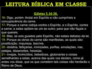 Gálatas 5.16-26.
16- Digo, porém: Andai em Espírito e não cumpríreis a
concupiscência da carne.
17- Porque a carne cobiça contra o Espírito, e o Espírito, contra
a carne; e estes opõem-se um ao outro; para que não façais o
que quereis.
18- Mas, se sois guiados pelo Espírito, não estais debaixo da lei.
19- Porque as obras da carne são manifestas, as quais são:
prostituição, impureza, lascívia,
20- idolatria, feitiçarias, inimizades, porfias, emulações, iras,
pelejas, dissensões, heresias,
21- invejas, homicídios, bebedices, glutonarias e coisas
semelhantes a estas, acerca das quais vos declaro, como já
antes vos disse, que os que cometem tais coisas não herdarão o
Reino de Deus.
 