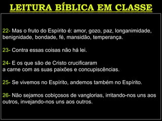 22- Mas o fruto do Espírito é: amor, gozo, paz, longanimidade,
benignidade, bondade, fé, mansidão, temperança.
23- Contra essas coisas não há lei.
24- E os que são de Cristo crucificaram
a carne com as suas paixões e concupiscências.
25- Se vivemos no Espírito, andemos também no Espírito.
26- Não sejamos cobiçosos de vanglorias, irritando-nos uns aos
outros, invejando-nos uns aos outros.
 