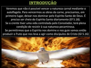 Veremos que não é possível vencer a natureza carnal mediante o
autoflagelo. Para vencermos as obras da carne, precisamos, em
primeiro lugar, deixar-nos dominar pelo Espírito Santo de Deus. É
preciso ser cheio do Espírito Santo diariamente (Ef 5.18).
Se o crente tiver uma vida controlada pelo Consolador, terá plena
condição de resistir à sua natureza pecaminosa.
Se permitirmos que o Espírito nos domine e nos guie vamos então
produzir o fruto que nos leva a agir como discípulos de Cristo (Gl 5.16)
 