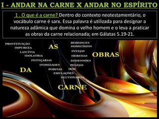 1 . O que é a carne? Dentro do contexto neotestamentário, o
vocábulo carne é sarx. Essa palavra é utilizada para designar a
natureza adâmica que domina o velho homem e o leva a praticar
as obras da carne relacionada; em Gálatas 5.19-21.
 
