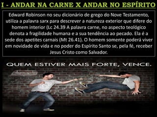 Edward Robinson no seu dicionário de grego do Nove Testamento,
utiliza a palavra sarx para descrever a natureza exterior que difere do
homem interior (Lc 24.39 A palavra carne, no aspecto teológico
denota a fragilidade humana e a sua tendência ao pecado. Ela é a
sede dos apetites carnais (Mt 26.41). O homem somente poderá viver
em novidade de vida e no poder do Espírito Santo se, pela fé, receber
Jesus Cristo como Salvador.
 