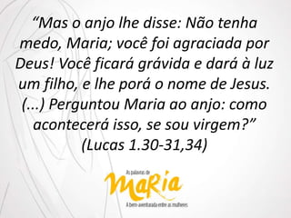 “Mas o anjo lhe disse: Não tenha
medo, Maria; você foi agraciada por
Deus! Você ficará grávida e dará à luz
um filho, e lhe porá o nome de Jesus.
(...) Perguntou Maria ao anjo: como
acontecerá isso, se sou virgem?”
(Lucas 1.30-31,34)
 