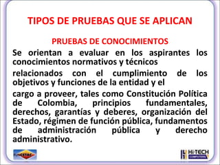 TIPOS DE PRUEBAS QUE SE APLICAN PRUEBAS DE CONOCIMIENTOS Se orientan a evaluar en los aspirantes los conocimientos normativos y técnicos relacionados con el cumplimiento de los objetivos y funciones de la entidad y el cargo a proveer, tales como Constitución Política de Colombia, principios fundamentales, derechos, garantías y deberes, organización del Estado, régimen de función pública, fundamentos de administración pública y derecho administrativo. 