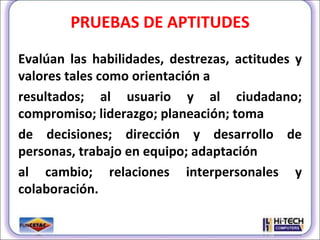 PRUEBAS DE APTITUDES Evalúan las habilidades, destrezas, actitudes y valores tales como orientación a resultados; al usuario y al ciudadano; compromiso; liderazgo; planeación; toma de decisiones; dirección y desarrollo de personas, trabajo en equipo; adaptación al cambio; relaciones interpersonales y colaboración. 