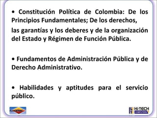 •  Constitución Política de Colombia: De los Principios Fundamentales; De los derechos, las garantías y los deberes y de la organización del Estado y Régimen de Función Pública. •  Fundamentos de Administración Pública y de Derecho Administrativo. •  Habilidades y aptitudes para el servicio público. 