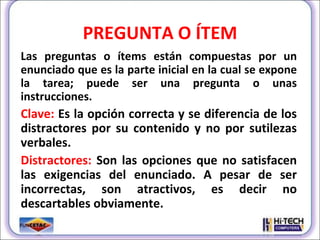 PREGUNTA O ÍTEM Las preguntas o ítems están compuestas por un enunciado que es la parte inicial en la cual se expone la tarea; puede ser una pregunta o unas instrucciones. Clave:  Es la opción correcta y se diferencia de los distractores por su contenido y no por sutilezas verbales. Distractores:  Son las opciones que no satisfacen las exigencias del enunciado. A pesar de ser incorrectas, son atractivos, es decir no descartables obviamente. 