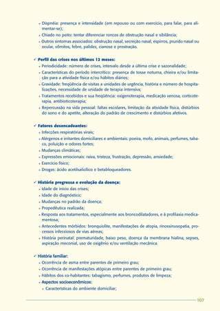 l   Dispnéia: presença e intensidade (em repouso ou com exercício, para falar, para ali-
       mentar-se);
   l   Chiado no peito: tentar diferenciar roncos de obstrução nasal e sibilância;
   l   Outros sintomas associados: obstrução nasal, secreção nasal, espirros, prurido nasal ou
       ocular, vômitos, febre, palidez, cianose e prostração.


ü Perfil das crises nos últimos 12 meses:
   l   Periodicidade: número de crises, intervalo desde a última crise e sazonalidade;
   l   Características do período intercrítico: presença de tosse noturna, chieira e/ou limita-
       ção para a atividade física e/ou hábitos diários;
   l   Gravidade: freqüência de visitas a unidades de urgência, história e número de hospita-
       lizações, necessidade de unidade de terapia intensiva;
   l   Tratamentos recebidos e sua freqüência: oxigenoterapia, medicação venosa, corticote-
       rapia, antibioticoterapia;
   l   Repercussão na vida pessoal: faltas escolares, limitação da atividade física, distúrbios
       do sono e do apetite, alteração do padrão de crescimento e distúrbios afetivos.


ü Fatores desencadeantes:
   l   Infecções respiratórias virais;
   l   Alérgenos e irritantes domiciliares e ambientais: poeira, mofo, animais, perfumes, taba-
       co, poluição e odores fortes;
   l   Mudanças climáticas;
   l   Expressões emocionais: raiva, tristeza, frustração, depressão, ansiedade;
   l   Exercício físico;
   l   Drogas: ácido acetilsalicílico e betabloqueadores.


ü História pregressa e evolução da doença:
   l   Idade de início das crises;
   l   Idade do diagnóstico;
   l   Mudanças no padrão da doença;
   l   Propedêutica realizada;
   l   Resposta aos tratamentos, especialmente aos broncodilatadores, e à profilaxia medica-
       mentosa;
   l   Antecedentes mórbidos: bronquiolite, manifestações de atopia, rinossinusopatia, pro-
       cessos infecciosos de vias aéreas;
   l   História perinatal: prematuridade, baixo peso, doença da membrana hialina, sepses,
       aspiração meconial, uso de oxigênio e/ou ventilação mecânica.


ü História familiar:
   l   Ocorrência de asma entre parentes de primeiro grau;
   l   Ocorrência de manifestações atópicas entre parentes de primeiro grau;
   l   Hábitos dos co-habitantes: tabagismo, perfumes, produtos de limpeza;
   l   Aspectos socioeconômicos:
       Ø   Características do ambiente domiciliar;

                                                                                             107
                                                                                             107
 