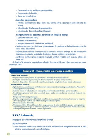 Ø   Características do ambiente peridomiciliar;
                 Ø   Composição da família;
                 Ø   Recursos econômicos;

             l   Aspectos psicossociais:
                 Ø   Nível de conhecimento do paciente e da família sobre a doença: reconhecimento das
                     crises;
                 Ø   Identificação dos fatores desencadeantes;
                 Ø   Identificação das medicações utilizadas;

             l   Comportamento do paciente e da família em relação à doença:
                 Ø   Conduta diante da crise;
                 Ø   Adesão ao tratamento;
                 Ø   Adoção de medidas de controle ambiental;
             l   Sentimentos, crenças, dúvidas e preocupações do paciente e da família acerca da do-
                 ença e seu tratamento;
             l   Repercussões sociais e emocionais da asma na vida da criança ou do adolescente
                 (estigma, depressão, ansiedade, limitações físicas, restrições impróprias);
             l   Ambiente familiar: grau de apoio do grupo familiar, relação com os pais, relação do
                 casal etc.
      O Quadro 38 sumariza os principais achados do exame físico da criança com asma, fora e
  durante a crise.


                          Quadro 38 - Exame físico da criança asmática
      Fora da crise, observar:
       l   Repercussão da doença: déficit de crescimento e alterações musculoesqueléticas;
       l   Condições associadas responsáveis pelo desencadeamento de crises: rinites, sinusites;
       l   Possíveis diagnósticos diferenciais: bronquiolite, cardiopatias congênitas, fibrose cística, tuberculose.
      Durante a crise, observar:
       l Agitação intensa, sonolência ou confusão indicam hipoxemia e são sinais de gravidade da crise. Palidez e/ou
         cianose podem estar presentes;
       l Avaliar o estado de hidratação, pois a taquipnéia pode levar à desidratação e agravar o quadro;

       l Freqüência respiratória: pode estar aumentada para a idade, embora não seja um achado freqüente nas
         crises leves;
       l Tempo expiratório está prolongado;

       l Dispnéia em graus variados. A dificuldade para falar, chorar, sugar, alimentar-se ou locomover-se e a prefe-
         rência pela posição sentada são indicativos da gravidade da dispnéia.
       l Murmúrio vesicular diminuído;

       l Sibilos expiratórios difusos bilaterais. Com o agravamento da crise, a sibilância passa a ser inspiratória e
         expiratória, podendo chegar ao “silêncio” respiratório, condição de extrema gravidade. Podem ser ausculta-
         das crepitações grosseiras móveis e roncos expiratórios.



        3.3.3 O tratamento
        Infecções de vias aéreas superiores (IVAS)
        RESFRIADO COMUM
        ü Para combater febre e dor, devem ser usados antitérmicos e analgésicos comuns, e, para
          aliviar a obstrução nasal, o soro fisiológico.

108
 
