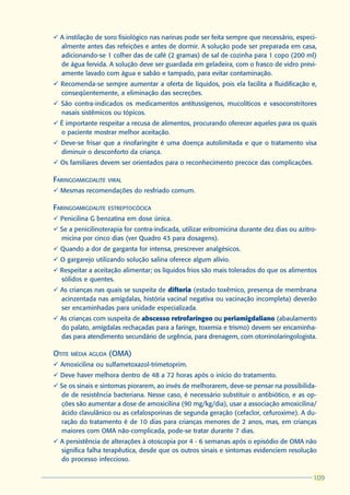 ü A instilação de soro fisiológico nas narinas pode ser feita sempre que necessário, especi-
  almente antes das refeições e antes de dormir. A solução pode ser preparada em casa,
  adicionando-se 1 colher das de café (2 gramas) de sal de cozinha para 1 copo (200 ml)
  de água fervida. A solução deve ser guardada em geladeira, com o frasco de vidro previ-
  amente lavado com água e sabão e tampado, para evitar contaminação.
ü Recomenda-se sempre aumentar a oferta de líquidos, pois ela facilita a fluidificação e,
  conseqüentemente, a eliminação das secreções.
ü São contra-indicados os medicamentos antitussígenos, mucolíticos e vasoconstritores
  nasais sistêmicos ou tópicos.
ü É importante respeitar a recusa de alimentos, procurando oferecer aqueles para os quais
  o paciente mostrar melhor aceitação.
ü Deve-se frisar que a rinofaringite é uma doença autolimitada e que o tratamento visa
  diminuir o desconforto da criança.
ü Os familiares devem ser orientados para o reconhecimento precoce das complicações.

FARINGOAMIGDALITE   VIRAL
ü Mesmas recomendações do resfriado comum.

FARINGOAMIGDALITE   ESTREPTOCÓCICA
ü Penicilina G benzatina em dose única.
ü Se a penicilinoterapia for contra-indicada, utilizar eritromicina durante dez dias ou azitro-
  micina por cinco dias (ver Quadro 43 para dosagens).
ü Quando a dor de garganta for intensa, prescrever analgésicos.
ü O gargarejo utilizando solução salina oferece algum alívio.
ü Respeitar a aceitação alimentar; os líquidos frios são mais tolerados do que os alimentos
  sólidos e quentes.
ü As crianças nas quais se suspeita de difteria (estado toxêmico, presença de membrana
  acinzentada nas amígdalas, história vacinal negativa ou vacinação incompleta) deverão
  ser encaminhadas para unidade especializada.
ü As crianças com suspeita de abscesso retrofaríngeo ou periamigdaliano (abaulamento
  do palato, amígdalas rechaçadas para a faringe, toxemia e trismo) devem ser encaminha-
  das para atendimento secundário de urgência, para drenagem, com otorrinolaringologista.

OTITE MÉDIA AGUDA (OMA)
ü Amoxicilina ou sulfametoxazol-trimetoprim.
ü Deve haver melhora dentro de 48 a 72 horas após o início do tratamento.
ü Se os sinais e sintomas piorarem, ao invés de melhorarem, deve-se pensar na possibilida-
  de de resistência bacteriana. Nesse caso, é necessário substituir o antibiótico, e as op-
  ções são aumentar a dose de amoxicilina (90 mg/kg/dia), usar a associação amoxicilina/
  ácido clavulânico ou as cefalosporinas de segunda geração (cefaclor, cefuroxime). A du-
  ração do tratamento é de 10 dias para crianças menores de 2 anos, mas, em crianças
  maiores com OMA não-complicada, pode-se tratar durante 7 dias.
ü A persistência de alterações à otoscopia por 4 - 6 semanas após o episódio de OMA não
  significa falha terapêutica, desde que os outros sinais e sintomas evidenciem resolução
  do processo infeccioso.

                                                                                             109
                                                                                             109
 