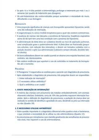 ü Se após 10 a 14 dias persistir a sintomatologia, prolongar o tratamento por mais 1 ou 2
  semanas (ver quadro de tratamento para dosagens).
ü Os anti-histamínicos são contra-indicados porque aumentam a viscosidade do muco,
  dificultando a sua drenagem.

BRONQUIOLITE
ü Uma proporção significativa de crianças com bronquiolite apresentam hipoxemia, sendo
  uma das indicações de internação.
ü A oxigenoterapia é a única medida terapêutica para a qual não existem controvérsias.
ü A ausência de cianose não descarta a ocorrência de hipoxemia; freqüência respiratória
  acima de 60 irpm tem uma boa correlação com a presença de hipoxemia.
ü A administração da dieta deve ser cuidadosa devido ao risco de aspiração pulmonar,
  uma complicação grave e potencialmente fatal. A dieta deve ser fracionada (peque-
  nos volumes, com redução dos intervalos), e devem ser tomados cuidados com a
  posição durante e após sua administração (cabeceira sempre elevada, decúbito late-
  ral direito).
ü Os broncodilatadores devem ser usados quando se observa uma resposta favorável; caso
  contrário, são desnecessários.
ü Não existem evidências que suportem o uso de corticóides no tratamento de bronquio-
  lite até o momento.

PNEUMONIA
ü O Fluxograma 13 esquematiza as condutas para o paciente com diagnóstico de pneumonia.
ü Após estabelecido o diagnóstico de pneumonia, três perguntas devem ser respondidas:
  1. Existe indicação de internação?
  2. É necessário utilizar antibiótico?
  3. Qual o antibiótico a ser usado?

1. EXISTE INDICAÇÃO DE INTERNAÇÃO?
ü A maioria das crianças com pneumonia são tratadas ambulatorialmente, com acompa-
  nhamento criterioso. Entretanto, cerca de 10% dos pacientes requerem internação hos-
  pitalar. Após a definição do diagnóstico de pneumonia, a avaliação da criança deve ser
  realizada no sentido de identificar a gravidade do caso, decidindo-se pela sua internação
  ou não (Quadro 39).

2. É NECESSÁRIO UTILIZAR ANTIBIÓTICO?
ü Outra questão importante é o diagnóstico diferencial entre quadros virais e bacterianos,
  o que orientará a necessidade de se utilizar ou não antimicrobianos (Quadro 37).
ü As pneumonias por micoplasma e por clamídia geralmente são semelhantes às pneumo-
  nias virais, mas requerem o uso de antimicrobianos.




                                                                                         111
                                                                                         111
 
