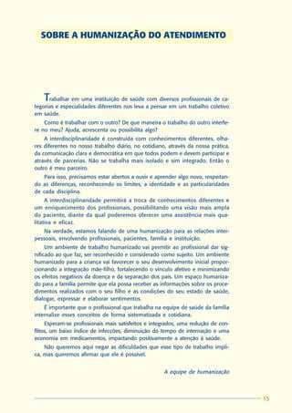 SOBRE A HUMANIZAÇÃO DO ATENDIMENTO




    Trabalhar em uma instituição de saúde com diversos profissionais de ca-
tegorias e especialidades diferentes nos leva a pensar em um trabalho coletivo
em saúde.
    Como é trabalhar com o outro? De que maneira o trabalho do outro interfe-
re no meu? Ajuda, acrescenta ou possibilita algo?
    A interdisciplinaridade é construída com conhecimentos diferentes, olha-
res diferentes no nosso trabalho diário, no cotidiano, através da nossa prática,
da comunicação clara e democrática em que todos podem e devem participar e
através de parcerias. Não se trabalha mais isolado e sim integrado. Então o
outro é meu parceiro.
   Para isso, precisamos estar abertos a ouvir e aprender algo novo, respeitan-
do as diferenças, reconhecendo os limites, a identidade e as particularidades
de cada disciplina.
     A interdisciplinaridade permitirá a troca de conhecimentos diferentes e
um enriquecimento dos profissionais, possibilitando uma visão mais ampla
do paciente, diante da qual poderemos oferecer uma assistência mais qua-
litativa e eficaz.
   Na verdade, estamos falando de uma humanização para as relações inter-
pessoais, envolvendo profissionais, pacientes, família e instituição.
     Um ambiente de trabalho humanizado vai permitir ao profissional dar sig-
nificado ao que faz, ser reconhecido e considerado como sujeito. Um ambiente
humanizado para a criança vai favorecer o seu desenvolvimento inicial propor-
cionando a integração mãe-filho, fortalecendo o vínculo afetivo e minimizando
os efeitos negativos da doença e da separação dos pais. Um espaço humaniza-
do para a família permite que ela possa receber as informações sobre os proce-
dimentos realizados com o seu filho e as condições do seu estado de saúde,
dialogar, expressar e elaborar sentimentos.
    É importante que o profissional que trabalha na equipe de saúde da família
internalize esses conceitos de forma sistematizada e cotidiana.
     Esperam-se profissionais mais satisfeitos e integrados, uma redução de con-
flitos, um baixo índice de infecções, diminuição do tempo de internação e uma
economia em medicamentos, impactando positivamente a atenção à saúde.
    Não queremos aqui negar as dificuldades que esse tipo de trabalho impli-
ca, mas queremos afirmar que ele é possível.


                                                     A equipe de humanização



                                                                                    15
                                                                                   15
 