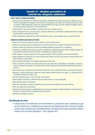 Quadro 47 - Medidas preventivas de
                                  controle dos alérgenos ambientais
      LOCAL ONDE O ASMÁTICO DORME:
       l   Colocar capas protetoras nos colchões e travesseiros, idealmente de material próprio para alérgicos, imper-
           meáveis à passagem de alérgenos e permeáveis à transpiração, que devem ser retiradas para lavar a cada
           2 semanas. Alternativamente, podem ser usados tecidos como napa, courvim e plástico hospitalar. Quan-
           do não for possível, expô-los ao sol semanalmente.
       l   Evitar beliches. Caso seja inevitável, o paciente deve ficar na parte de cima.
       l   Lavar semanalmente as roupas de cama, inclusive cobertores e acolchoados, preferencialmente em água
           quente (55oC) ou passá-los com ferro.
       l   Evitar cobertores e roupas de lã. Preferir acolchoados ou fazer capas laváveis para os cobertores de lã.

      AMBIENTE DOMICILIAR COMO UM TODO:
       l   Não fumar dentro do domicílio, mesmo quando a criança está ausente.
       l   Manter as superfícies livres de objetos que acumulem poeira: livros, revistas, brinquedos de pelúcia etc.
       l   Preferir cortinas de tecido leve, passíveis de lavagem freqüente (quinzenal), ou persianas.
       l   Controlar a umidade dentro de casa: permitir a ventilação e insolação da casa e evitar coleções de água. Os
           vaporizadores podem ser fontes de bolor se utilizados por longos períodos.
       l   Evitar tapetes e carpetes. Quando não for possível evitá-los, deve-se expô-los ao sol semanalmente.
       l   Evitar estofados ou revesti-los com tecido impermeável (napa e courvim), que permita a limpeza diária com
           pano úmido, ou capa lavável.
       l   Evitar produtos de limpeza e de higiene pessoal com odor forte.
       l   Fazer a remoção da poeira com pano úmido. Não usar vassouras, espanadores e aspiradores comuns a
           vácuo. O aspirador que pode ser utilizado deve ter filtro adequado do tipo HEPA (High Efficiency Particu-
           late Air).
       l   Recomendar que o paciente não permaneça dentro do mesmo ambiente durante os períodos de limpeza.
       l   Remover o mofo do ambiente. Podem ser usados: água sanitária (diluída com água 1:1), ácido fênico 5%
           e lisofórmio (diluído com água 1:9).
       l   Remover pássaros, gatos e cães de dentro do domicílio.
       l   Evitar baratas, mantendo os alimentos bem-acondicionados e os ralos tampados.
       l   Evitar plantas dentro do domicílio.
       l   Não usar inseticidas ou espiral e repelentes de ação contínua acoplados a tomadas elétricas.
       l   Não usar fogareiros de querosene.
       l   Não fazer reformas, pinturas e dedetizações na presença do asmático. Preferencialmente, ele deve ficar um
           período em outra casa até o desaparecimento do cheiro.
       l   Estimular atividades ao ar livre.



  Classificação da asma
       ü A asma pode ser classificada como intermitente ou persistente (leve, moderada ou gra-
         ve), de acordo com a freqüência dos sintomas (principalmente tosse noturna), freqüên-
         cia das crises, limitação para atividades físicas e avaliações de função respiratória (Espiro-
         metria e Pico de Fluxo Expiratório – PFE) (Quadro 48).




120
 